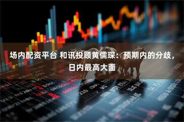场内配资平台 和讯投顾黄儒琛：预期内的分歧，日内最高大面
