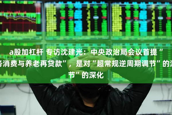 a股加杠杆 专访沈建光：中央政治局会议首提“服务消费与养老再贷款”，是对“超常规逆周期调节”的深化