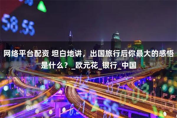 网络平台配资 坦白地讲，出国旅行后你最大的感悟是什么？_欧元花_银行_中国